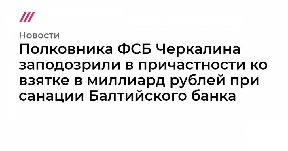 Полковника ФСБ Черкалина заподозрили в причастности ко взятке в миллиард рублей при санации Балтийского банка