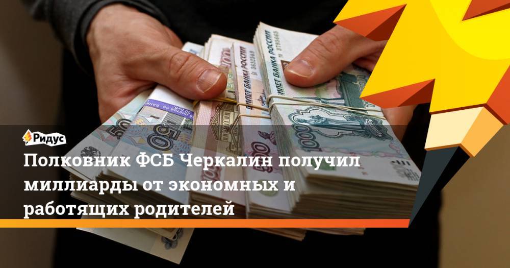 Полковник ФСБ Черкалин получил миллиарды от экономных и работящих родителей