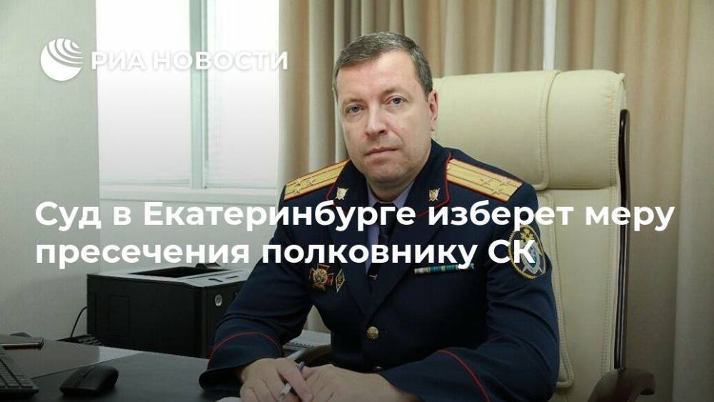 Суд в Екатеринбурге изберет меру пресечения полковнику СК