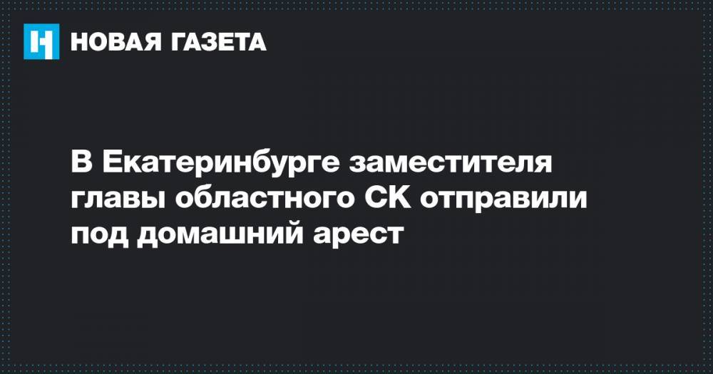 В Екатеринбурге заместителя главы областного СК отправили под домашний арест