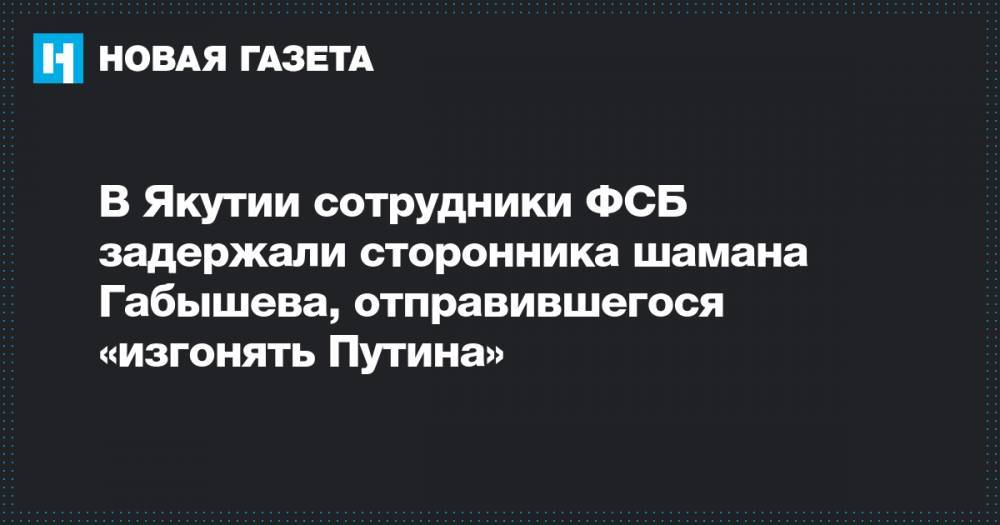 В Якутии сотрудники ФСБ задержали сторонника шамана Габышева, отправившегося «изгонять Путина»