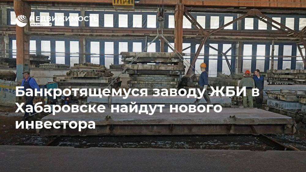 Банкротящемуся заводу ЖБИ в Хабаровске найдут нового инвестора