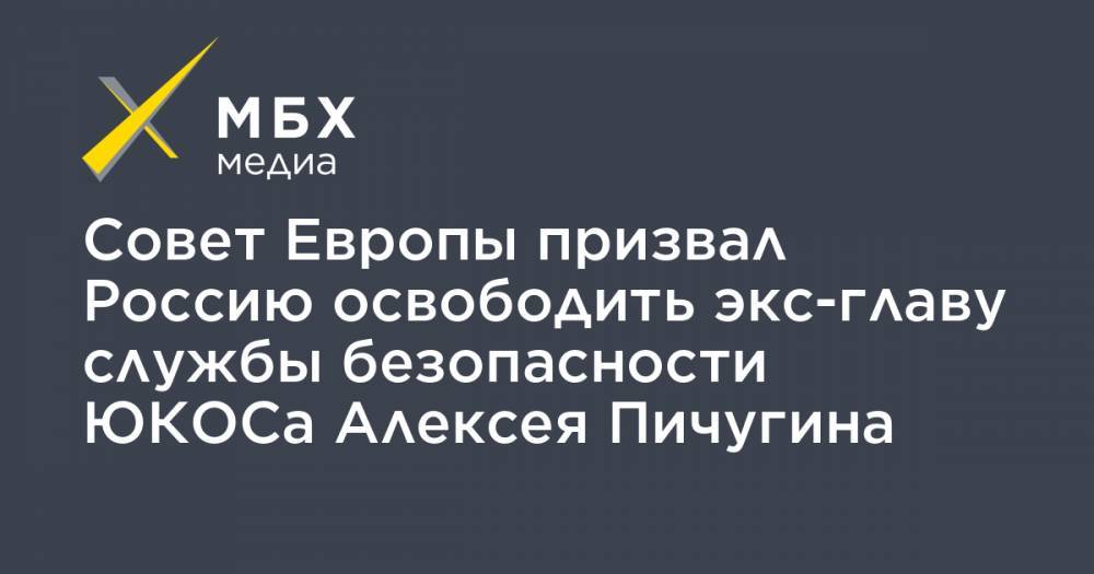 Совет Европы призвал Россию освободить экс-главу службы безопасности ЮКОСа Алексея Пичугина