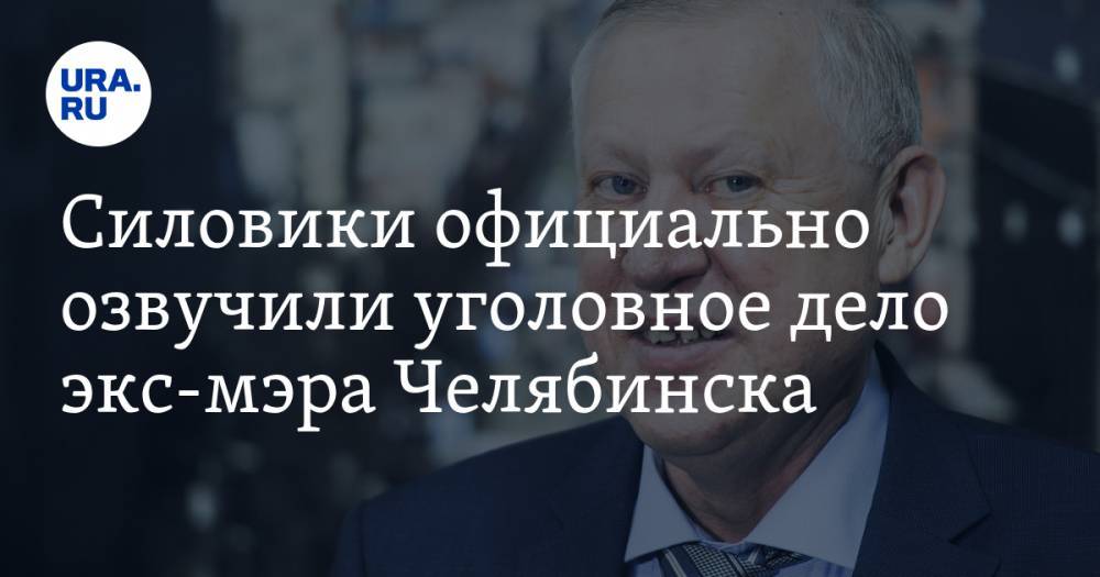 Силовики официально озвучили уголовное дело экс-мэра Челябинска