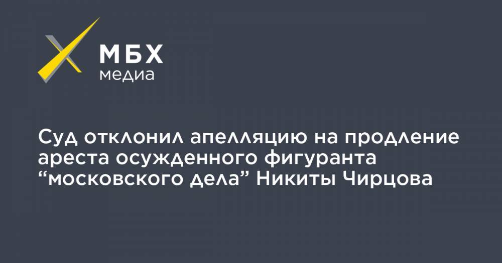 Суд отклонил апелляцию на продление ареста осужденного фигуранта “московского дела” Никиты Чирцова