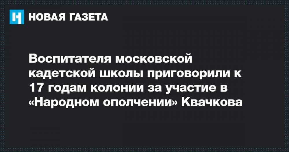 Воспитателя московской кадетской школы приговорили к 17 годам колонии за участие в «Народном ополчении» Квачкова