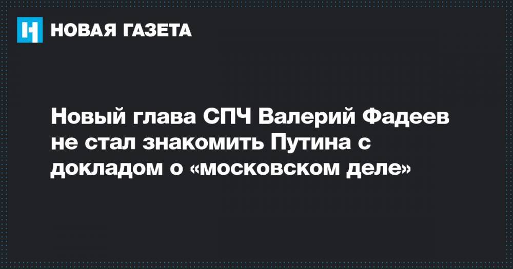 Новый глава СПЧ Валерий Фадеев не стал знакомить Путина с докладом о «московском деле»