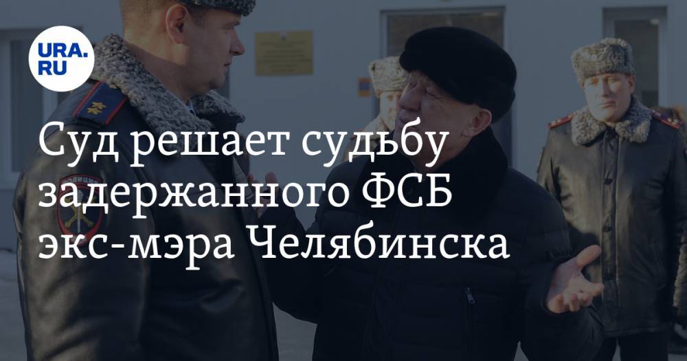 Суд решает судьбу задержанного ФСБ экс-мэра Челябинска. ОНЛАЙН-ТРАНСЛЯЦИЯ
