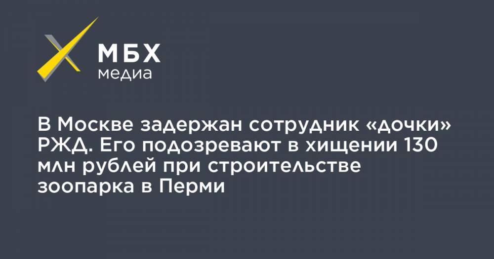 В Москве задержан сотрудник «дочки» РЖД. Его подозревают в хищении 130 млн рублей при строительстве зоопарка в Перми