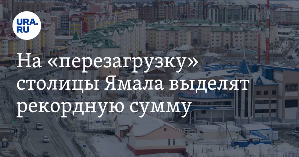 На «перезагрузку» столицы Ямала выделят рекордную сумму