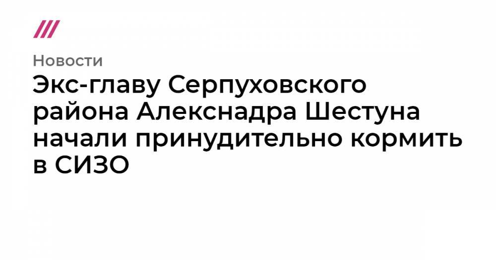 Экс-главу Серпуховского района Алекснадра Шестуна начали принудительно кормить в СИЗО