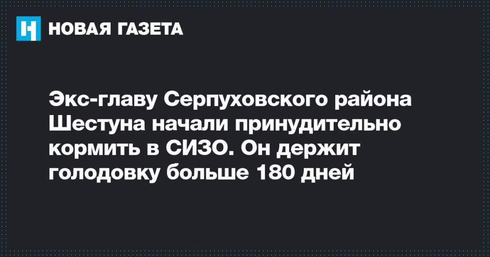 Экс-главу Серпуховского района Шестуна начали принудительно кормить в СИЗО. Он держит голодовку больше 180 дней