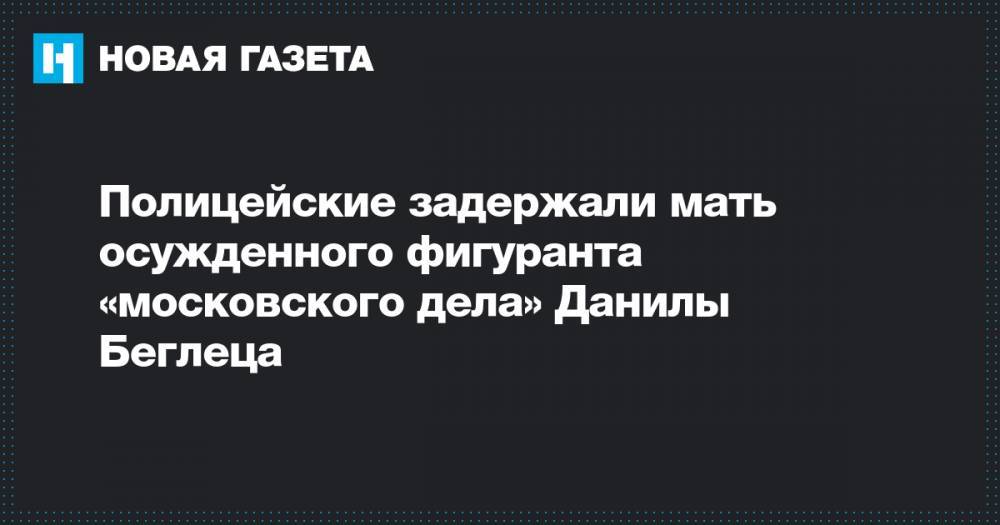Полицейские задержали мать осужденного фигуранта «московского дела» Данилы Беглеца