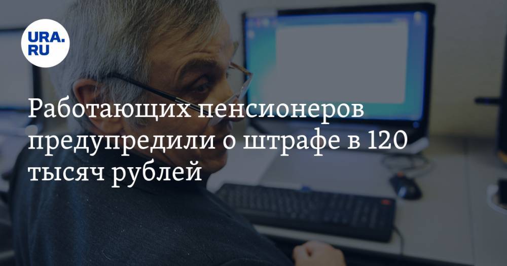 Работающих пенсионеров предупредили о штрафе в 120 тысяч рублей