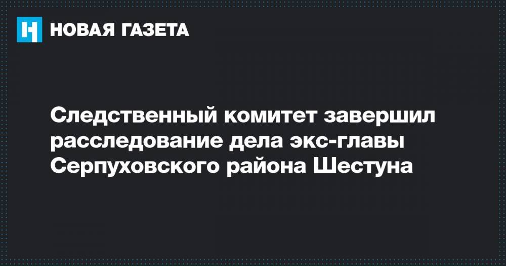 Следственный комитет завершил расследование дела экс-главы Серпуховского района Шестуна