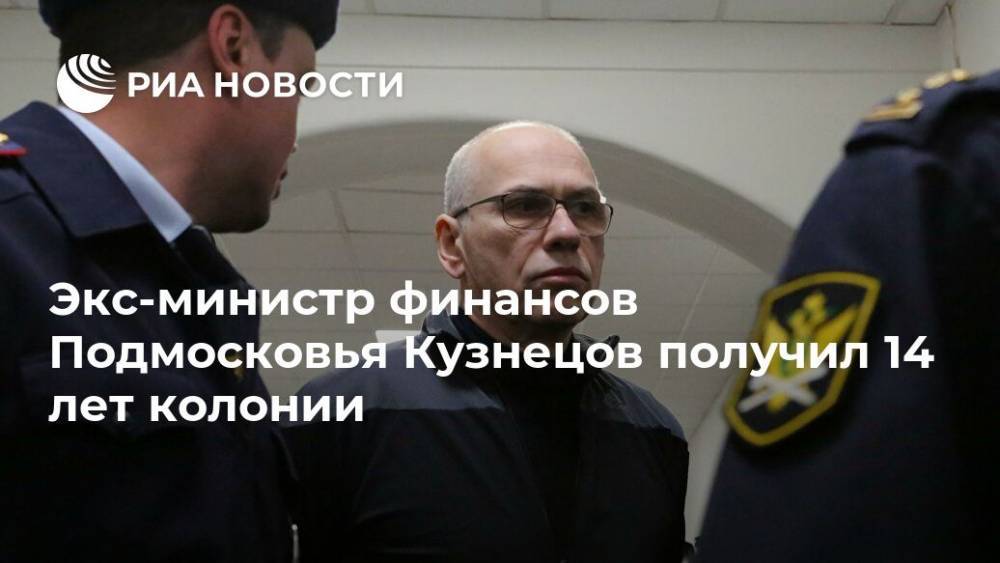 Экс-министр финансов Подмосковья Кузнецов получил 14 лет колонии
