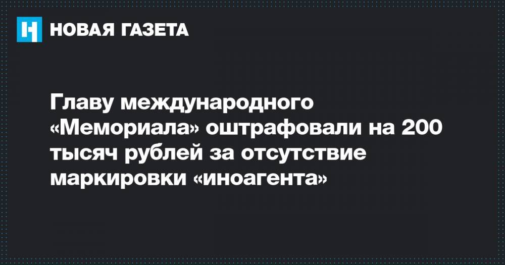 Главу международного «Мемориала» оштрафовали на 200 тысяч рублей за отсутствие маркировки «иноагента»