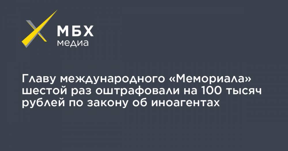 Главу международного «Мемориала» шестой раз оштрафовали на 100 тысяч рублей по закону об иноагентах