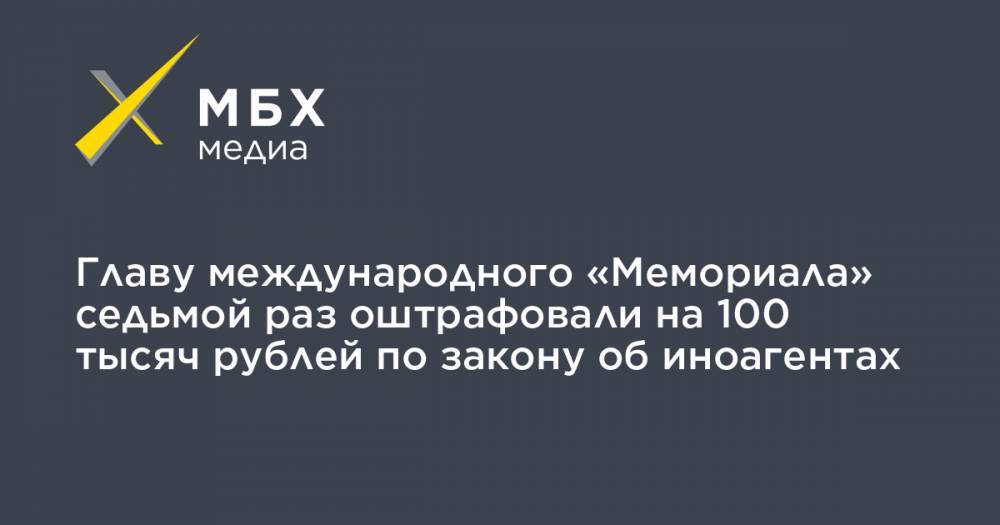 Главу международного «Мемориала» седьмой раз оштрафовали на 100 тысяч рублей по закону об иноагентах
