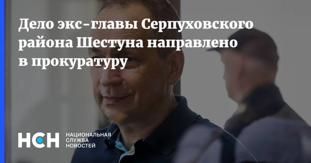 Дело экс-главы Серпуховского района Шестуна направлено в прокуратуру