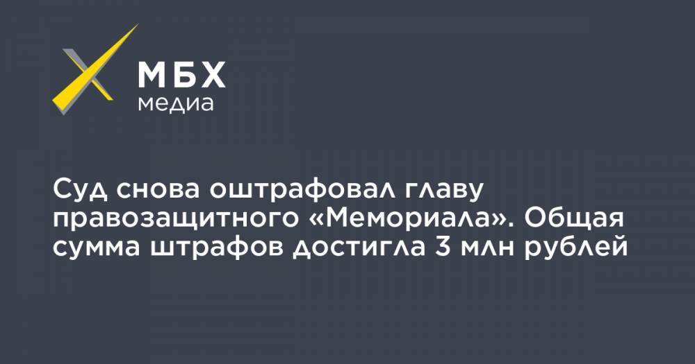 Суд снова оштрафовал главу правозащитного «Мемориала». Общая сумма штрафов достигла 3 млн рублей