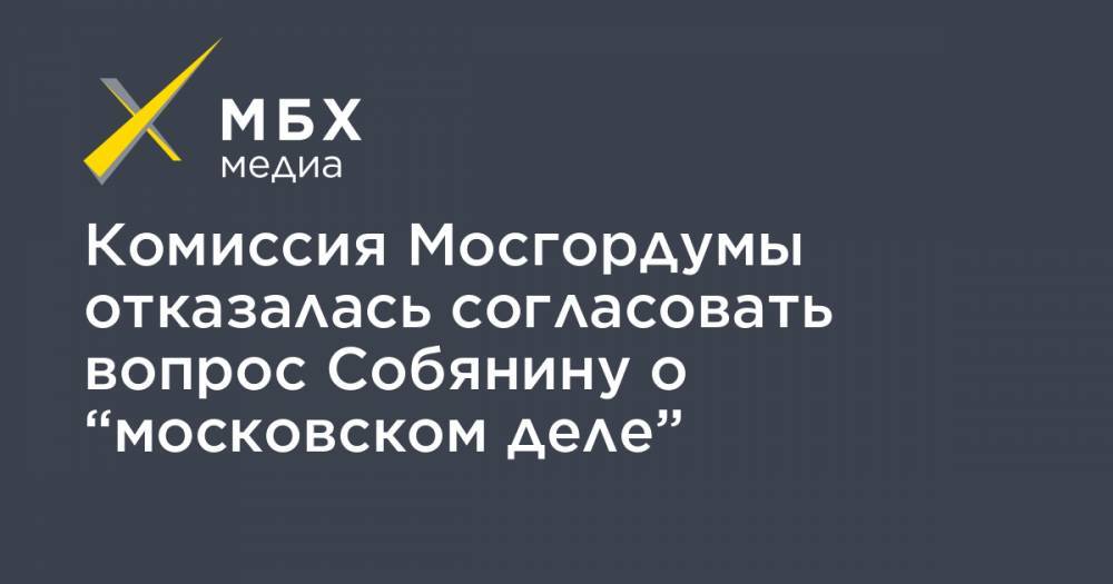 Комиссия Мосгордумы отказалась согласовать вопрос Собянину о “московском деле”