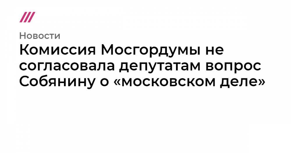 Комиссия Мосгордумы не согласовала депутатам вопрос Собянину о «московском деле»