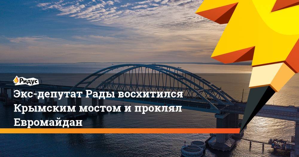 Экс-депутат Рады восхитился Крымским мостом и проклял Евромайдан