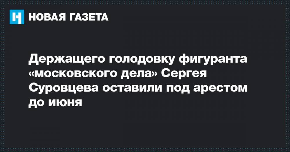 Держащего голодовку фигуранта «московского дела» Сергея Суровцева оставили под арестом до июня