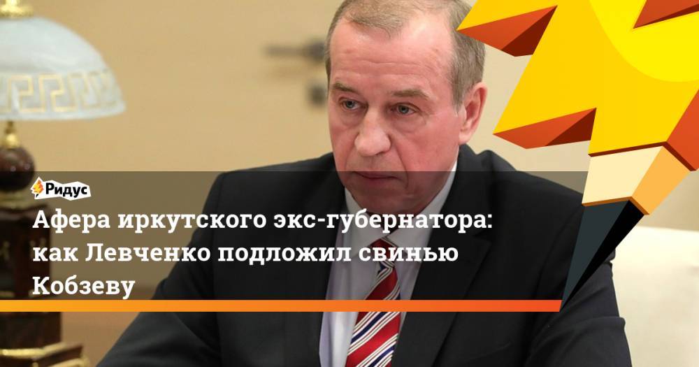 Афера иркутского экс-губернатора: как Левченко подложил свинью Кобзеву