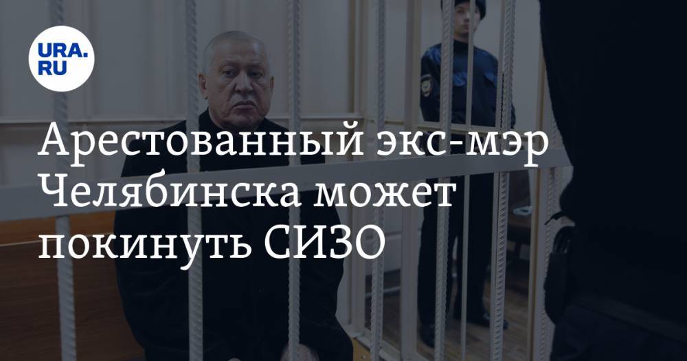 Арестованный экс-мэр Челябинска может покинуть СИЗО