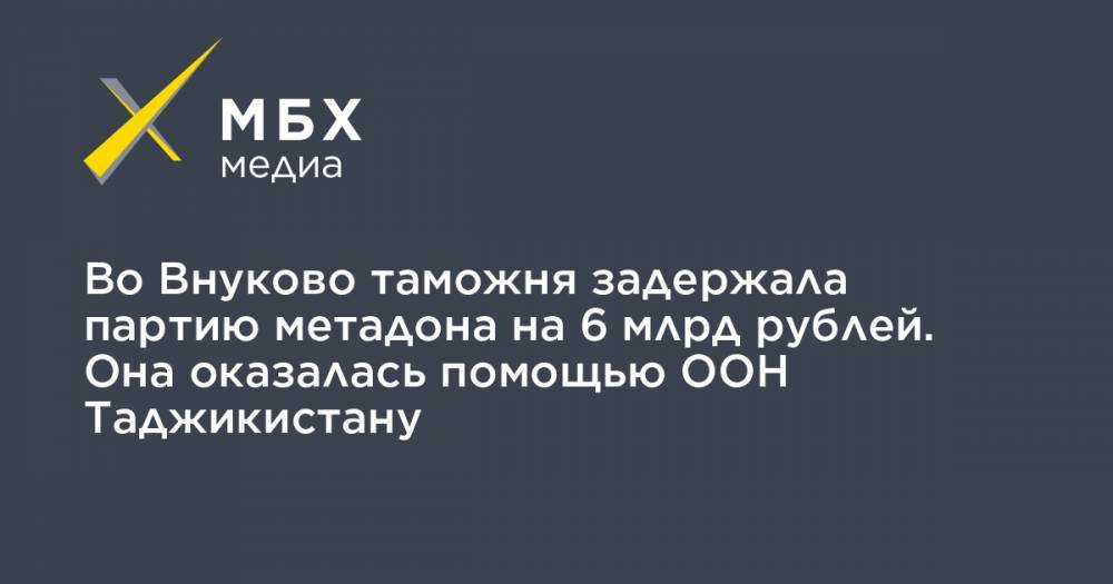 Во Внуково таможня задержала партию метадона на 6 млрд рублей. Она оказалась помощью ООН Таджикистану