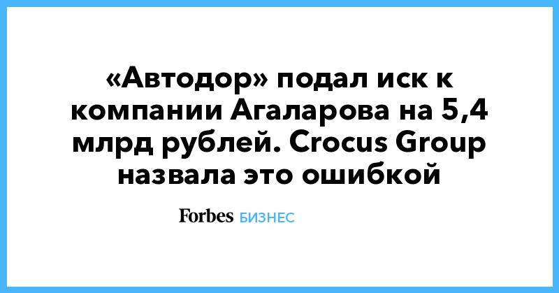 «Автодор» подал иск к компании Агаларова на 5,4 млрд рублей. Crocus Group назвала это ошибкой