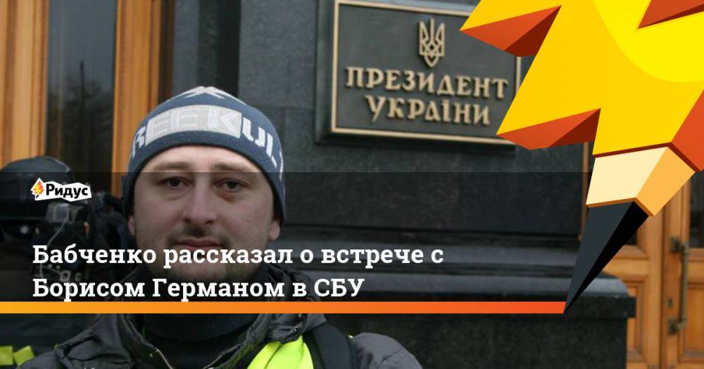 Бабченко рассказал о встрече с Борисом Германом в СБУ
