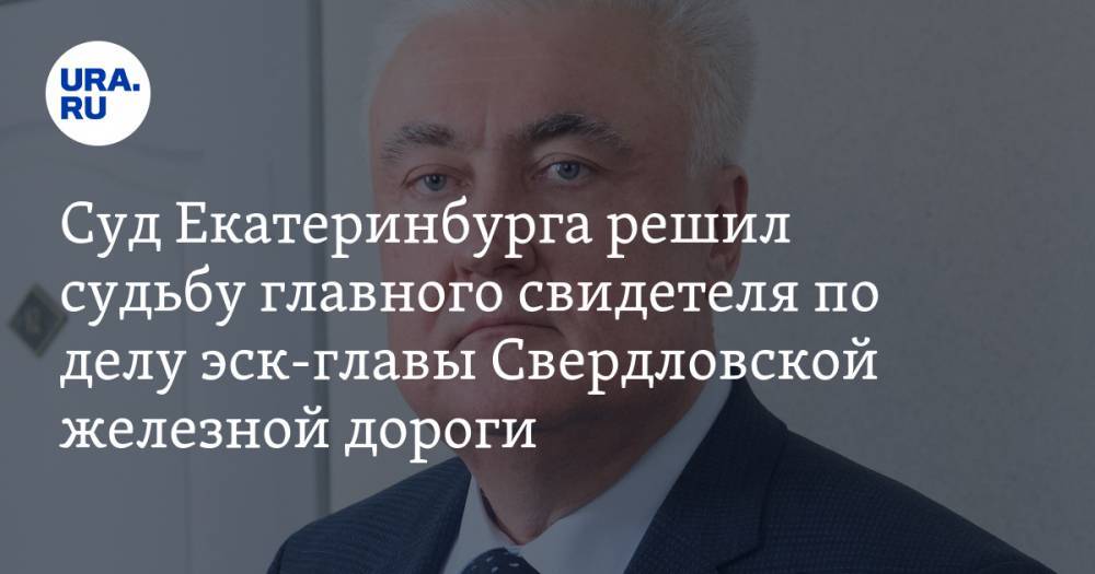 Суд Екатеринбурга решил судьбу главного свидетеля по делу эск-главы Свердловской железной дороги