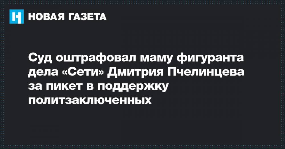 Суд оштрафовал маму фигуранта дела «Сети» Дмитрия Пчелинцева за пикет в поддержку политзаключенных