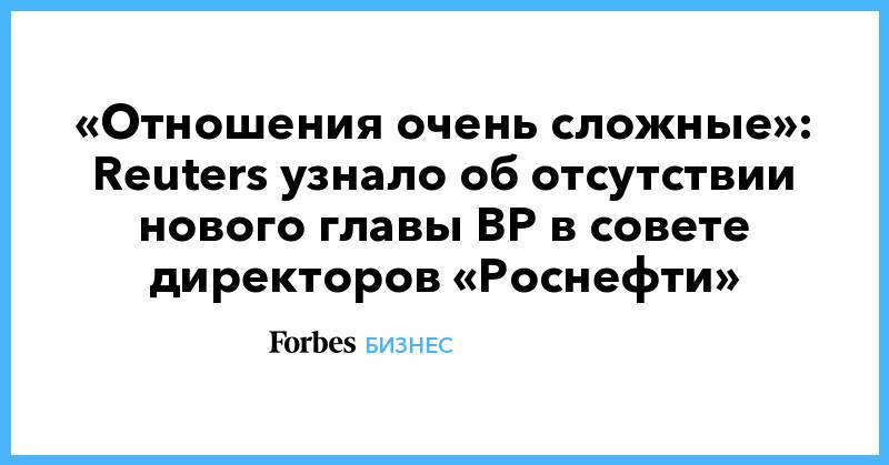 «Отношения очень сложные»: Reuters узнало об отсутствии нового главы BP в совете директоров «Роснефти»