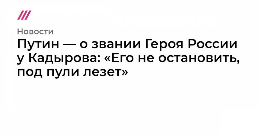 Путин — о звании Героя России у Кадырова: «Его не остановить, под пули лезет»