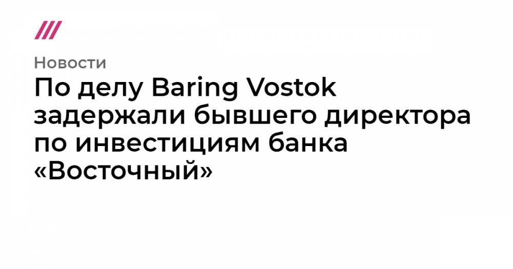 По делу Baring Vostok задержали бывшего директора по инвестициям банка «Восточный»
