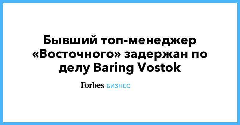 Бывший топ-менеджер «Восточного» задержан по делу Baring Vostok