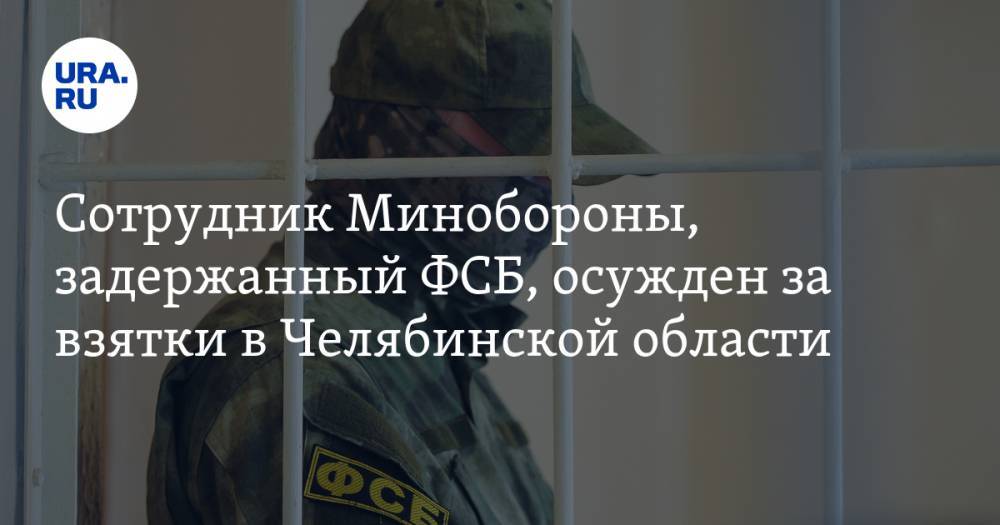 Сотрудник Минобороны, задержанный ФСБ, осужден за взятки в Челябинской области