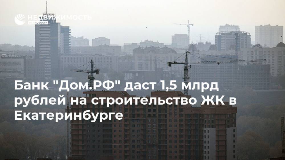 Банк "Дом.РФ" даст 1,5 млрд рублей на строительство ЖК в Екатеринбурге