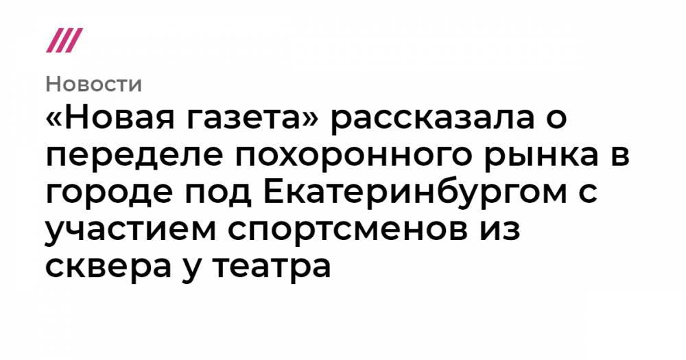 «Новая газета» рассказала о переделе похоронного рынка в городе под Екатеринбургом с участием спортсменов из сквера у театра