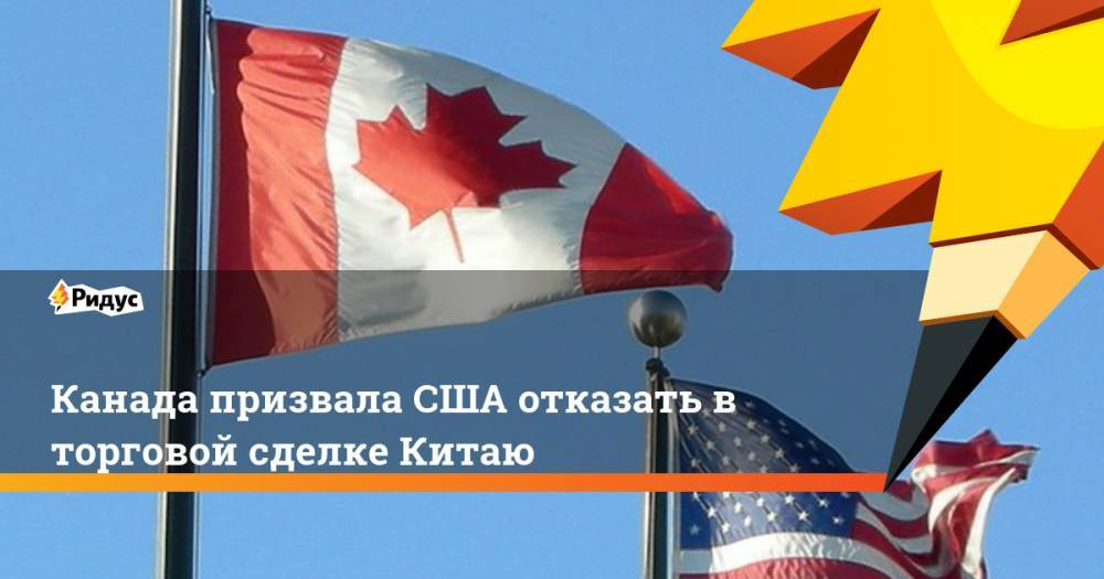 Канада призвала США отказать в торговой сделке Китаю