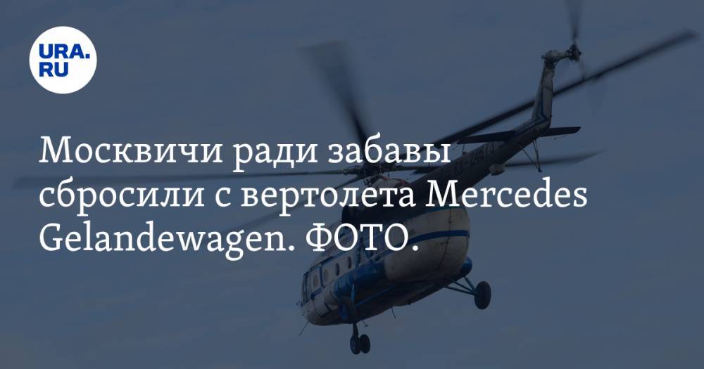Москвичи ради забавы сбросили с вертолета Mercedes Gelandewagen. ФОТО. ВИДЕО