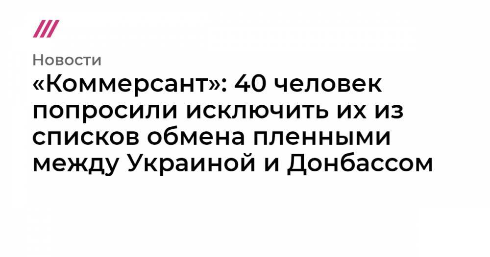 «Коммерсант»: 40 человек попросили исключить их из списков обмена пленными между Украиной и Донбассом