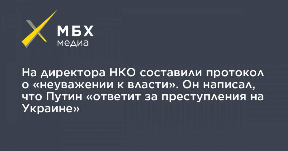 На директора НКО составили протокол о «неуважении к власти». Он написал, что Путин «ответит за преступления на Украине»