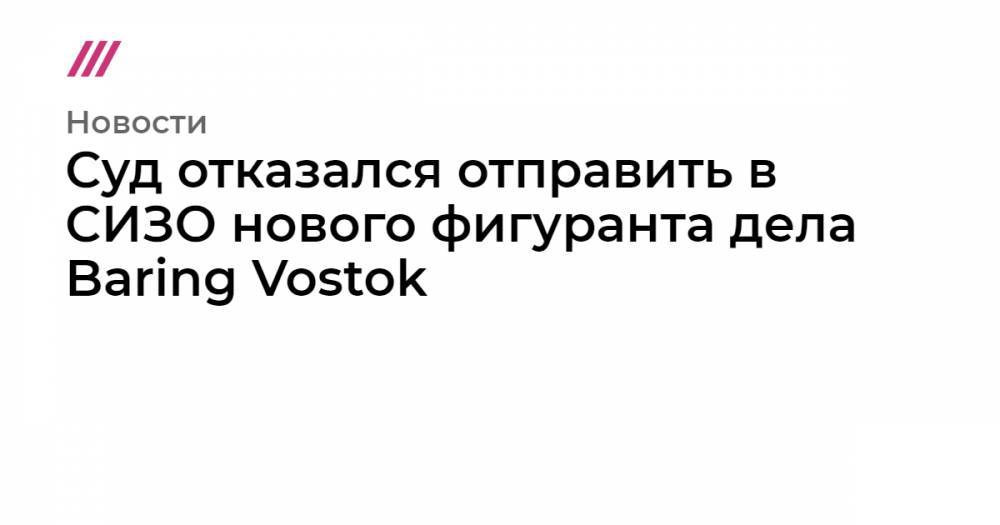 Суд отказался отправить в СИЗО нового фигуранта дела Baring Vostok