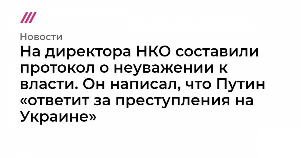 На директора НКО составили протокол о неуважении к власти. Он написал, что Путин «ответит за преступления на Украине»