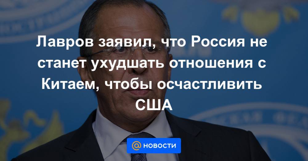 Лавров заявил, что Россия не станет ухудшать отношения с Китаем, чтобы осчастливить США